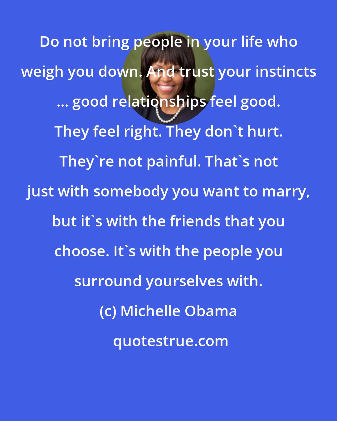 Michelle Obama: Do not bring people in your life who weigh you down. And trust your instincts ... good relationships feel good. They feel right. They don't hurt. They're not painful. That's not just with somebody you want to marry, but it's with the friends that you choose. It's with the people you surround yourselves with.