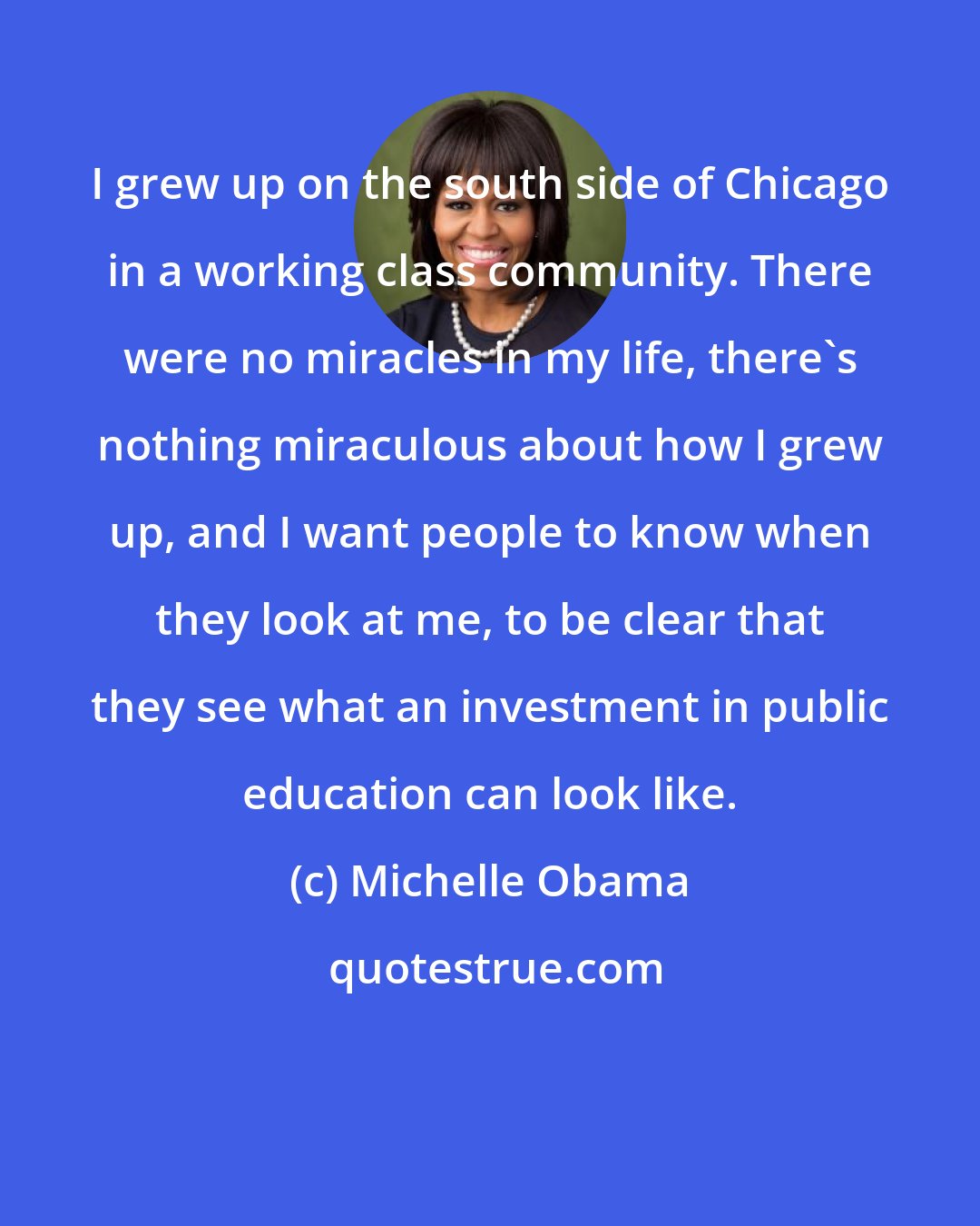 Michelle Obama: I grew up on the south side of Chicago in a working class community. There were no miracles in my life, there's nothing miraculous about how I grew up, and I want people to know when they look at me, to be clear that they see what an investment in public education can look like.