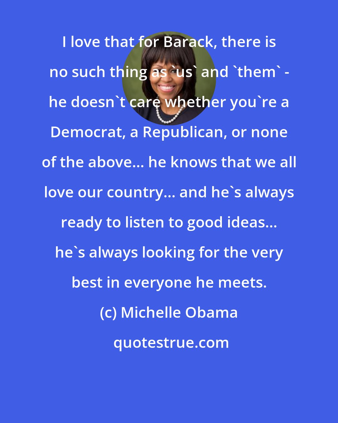 Michelle Obama: I love that for Barack, there is no such thing as 'us' and 'them' - he doesn't care whether you're a Democrat, a Republican, or none of the above... he knows that we all love our country... and he's always ready to listen to good ideas... he's always looking for the very best in everyone he meets.