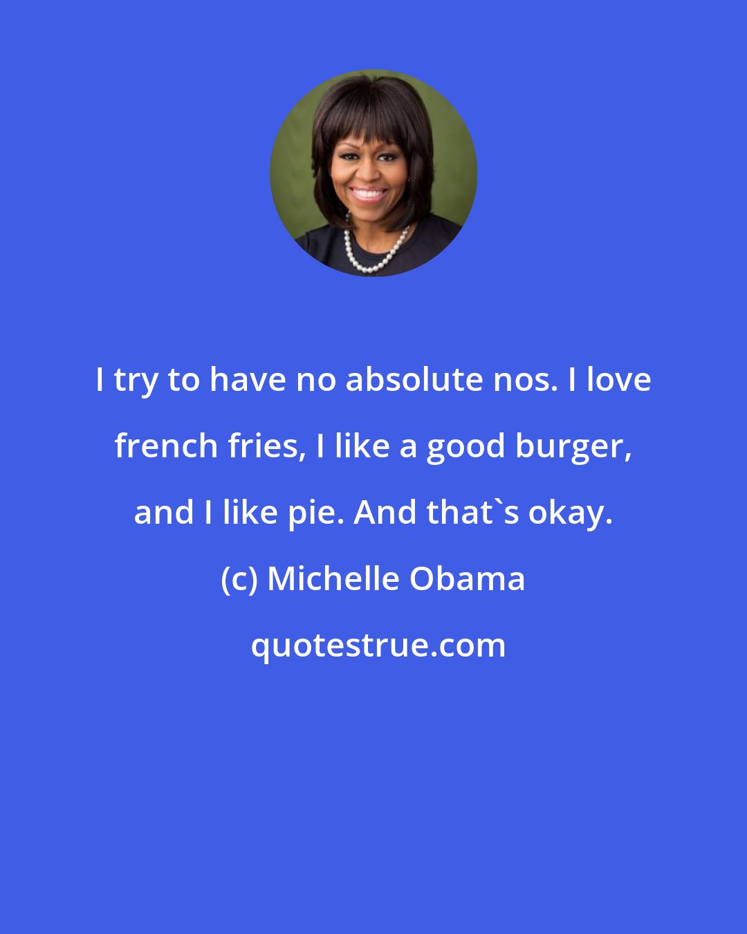 Michelle Obama: I try to have no absolute nos. I love french fries, I like a good burger, and I like pie. And that's okay.