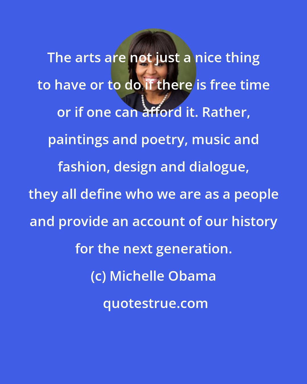 Michelle Obama: The arts are not just a nice thing to have or to do if there is free time or if one can afford it. Rather, paintings and poetry, music and fashion, design and dialogue, they all define who we are as a people and provide an account of our history for the next generation.