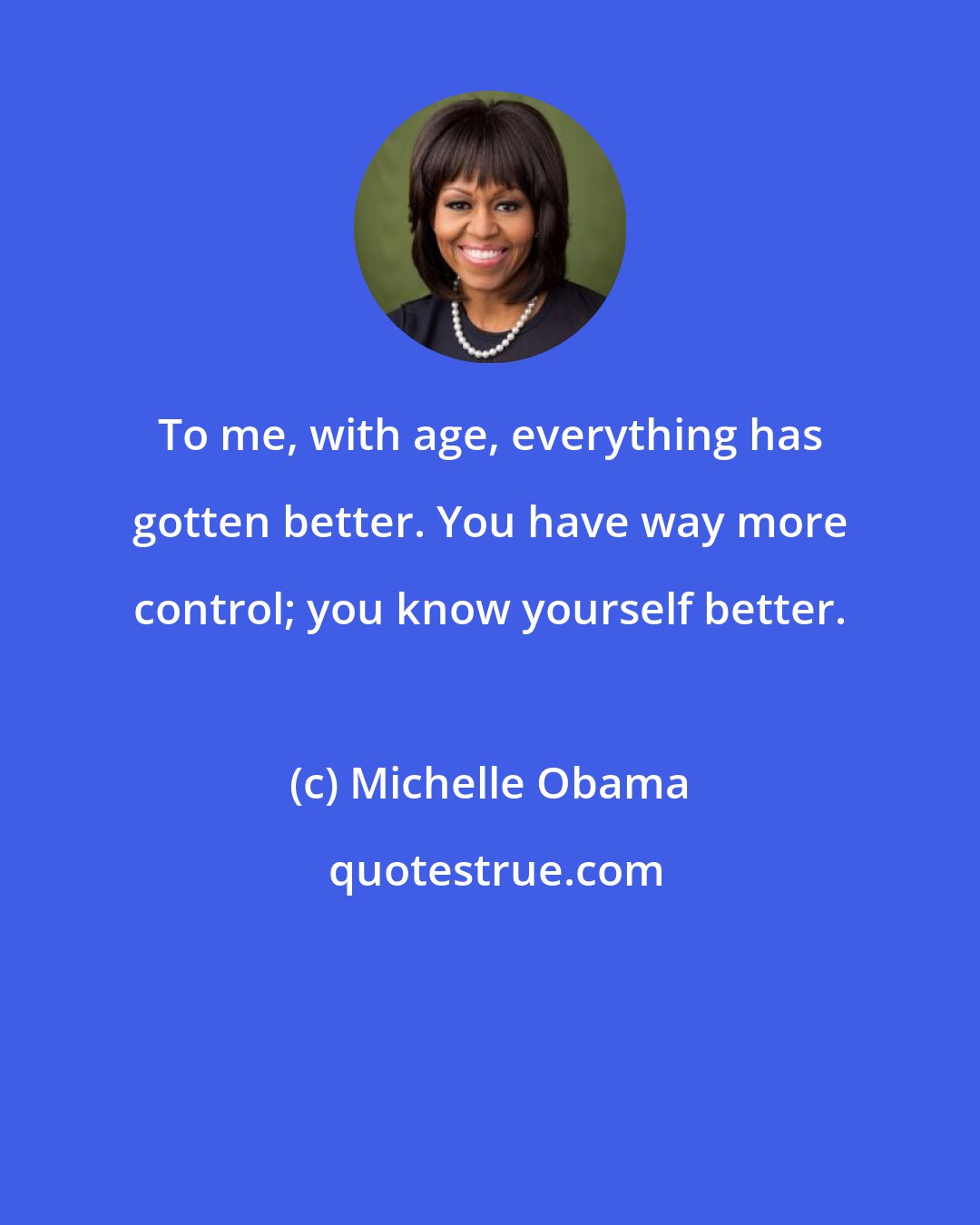 Michelle Obama: To me, with age, everything has gotten better. You have way more control; you know yourself better.