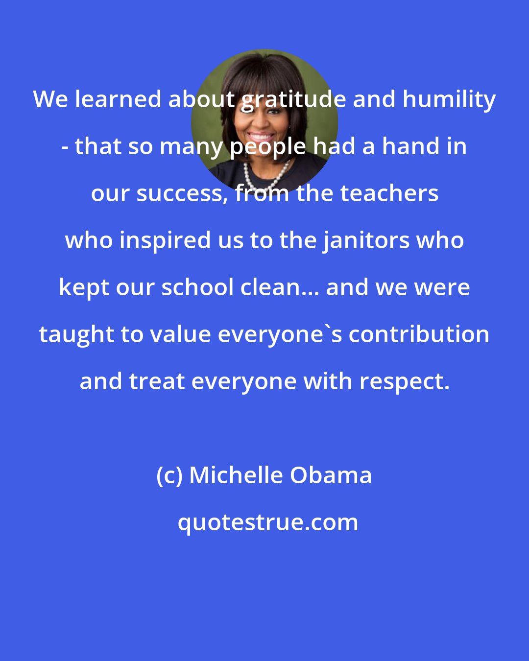 Michelle Obama: We learned about gratitude and humility - that so many people had a hand in our success, from the teachers who inspired us to the janitors who kept our school clean... and we were taught to value everyone's contribution and treat everyone with respect.