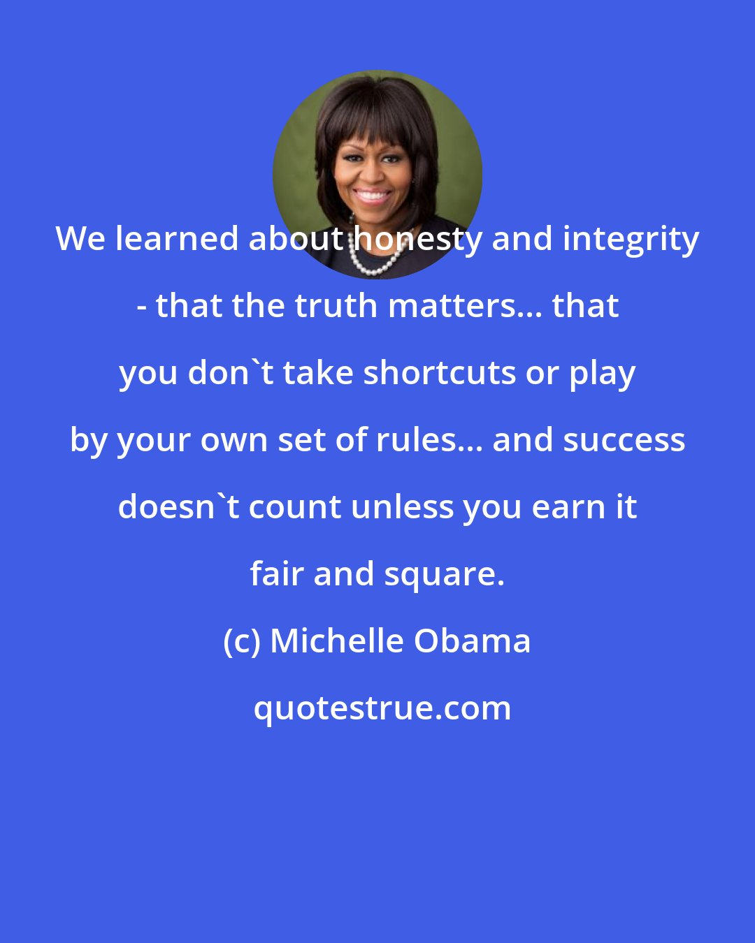 Michelle Obama: We learned about honesty and integrity - that the truth matters... that you don't take shortcuts or play by your own set of rules... and success doesn't count unless you earn it fair and square.