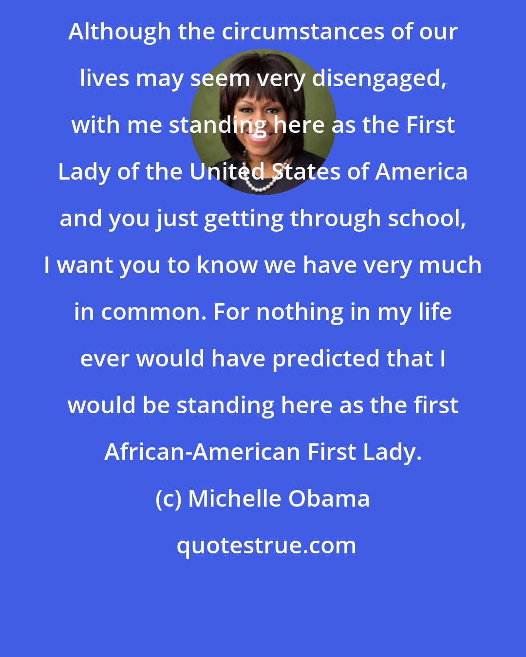 Michelle Obama: Although the circumstances of our lives may seem very disengaged, with me standing here as the First Lady of the United States of America and you just getting through school, I want you to know we have very much in common. For nothing in my life ever would have predicted that I would be standing here as the first African-American First Lady.