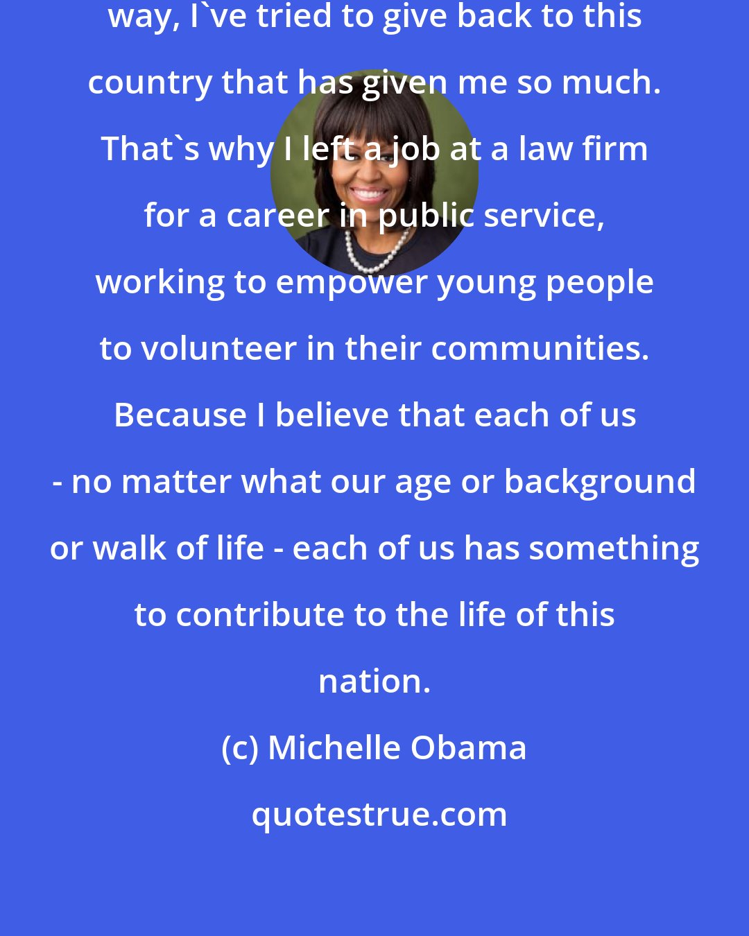 Michelle Obama: And in my own life, in my own small way, I've tried to give back to this country that has given me so much. That's why I left a job at a law firm for a career in public service, working to empower young people to volunteer in their communities. Because I believe that each of us - no matter what our age or background or walk of life - each of us has something to contribute to the life of this nation.