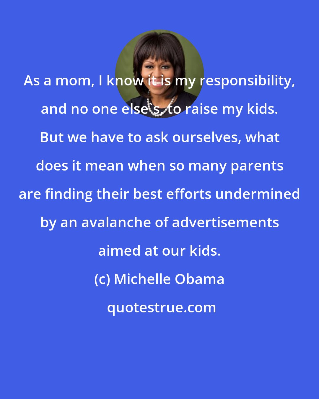 Michelle Obama: As a mom, I know it is my responsibility, and no one else's, to raise my kids. But we have to ask ourselves, what does it mean when so many parents are finding their best efforts undermined by an avalanche of advertisements aimed at our kids.