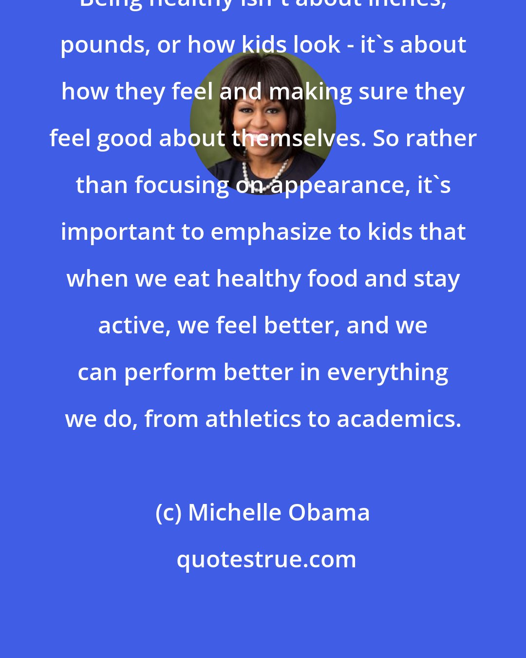 Michelle Obama: Being healthy isn't about inches, pounds, or how kids look - it's about how they feel and making sure they feel good about themselves. So rather than focusing on appearance, it's important to emphasize to kids that when we eat healthy food and stay active, we feel better, and we can perform better in everything we do, from athletics to academics.