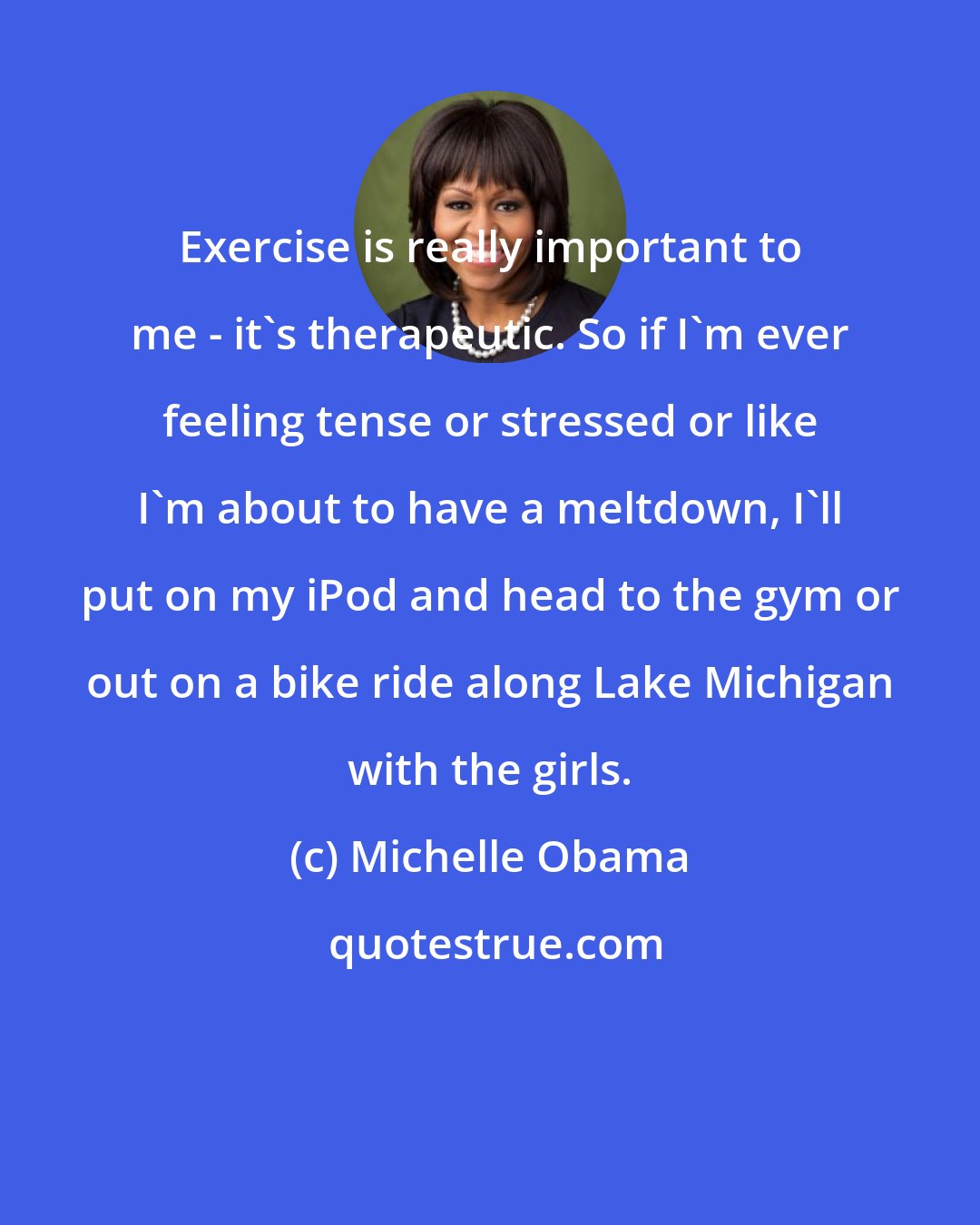 Michelle Obama: Exercise is really important to me - it's therapeutic. So if I'm ever feeling tense or stressed or like I'm about to have a meltdown, I'll put on my iPod and head to the gym or out on a bike ride along Lake Michigan with the girls.