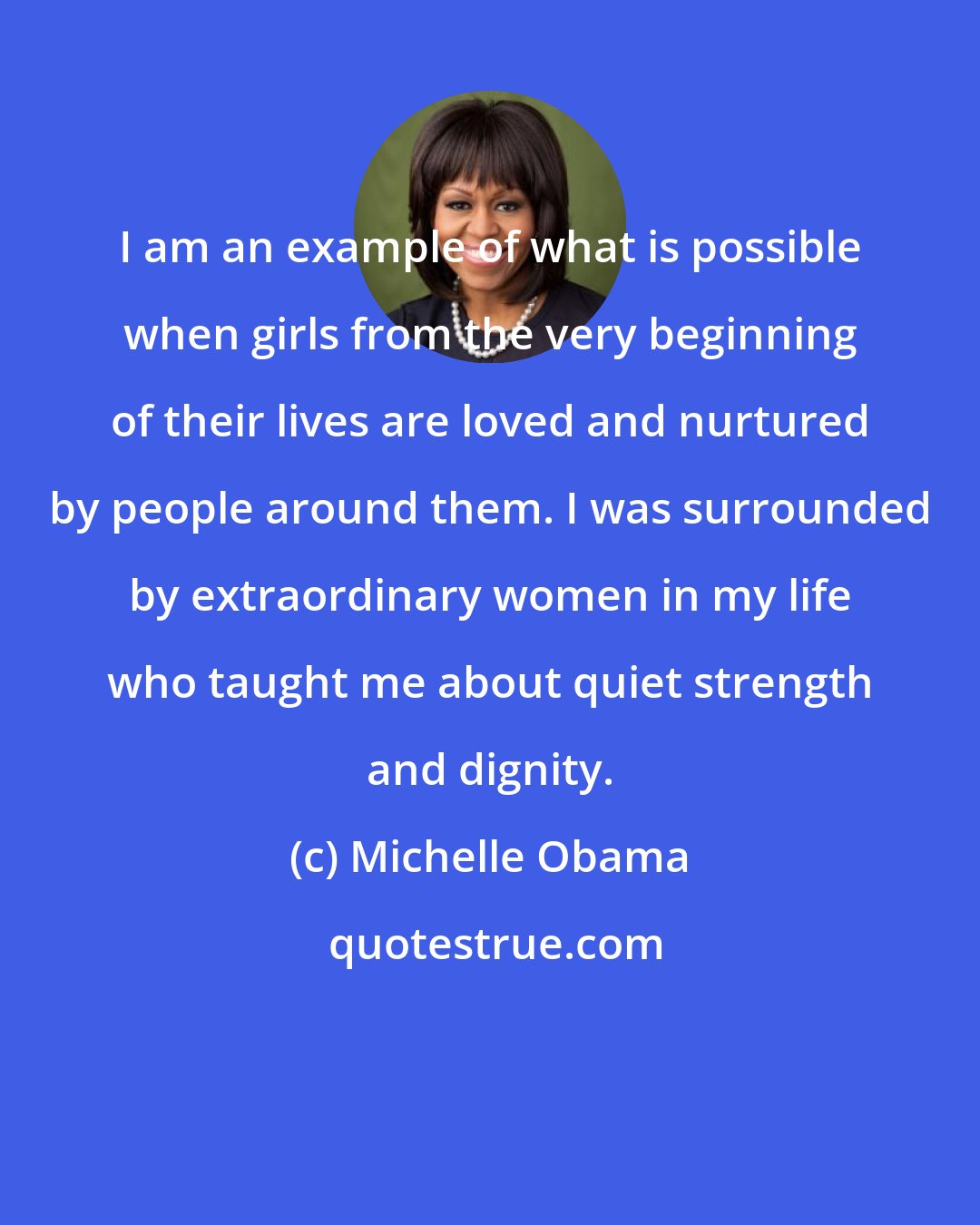 Michelle Obama: I am an example of what is possible when girls from the very beginning of their lives are loved and nurtured by people around them. I was surrounded by extraordinary women in my life who taught me about quiet strength and dignity.