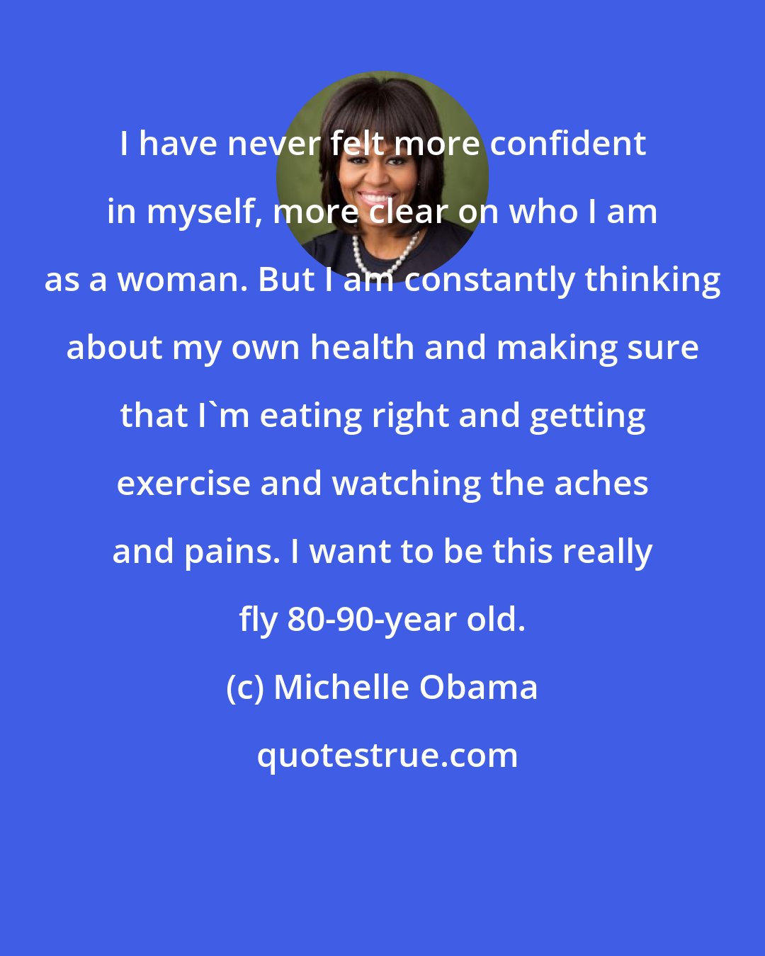 Michelle Obama: I have never felt more confident in myself, more clear on who I am as a woman. But I am constantly thinking about my own health and making sure that I'm eating right and getting exercise and watching the aches and pains. I want to be this really fly 80-90-year old.