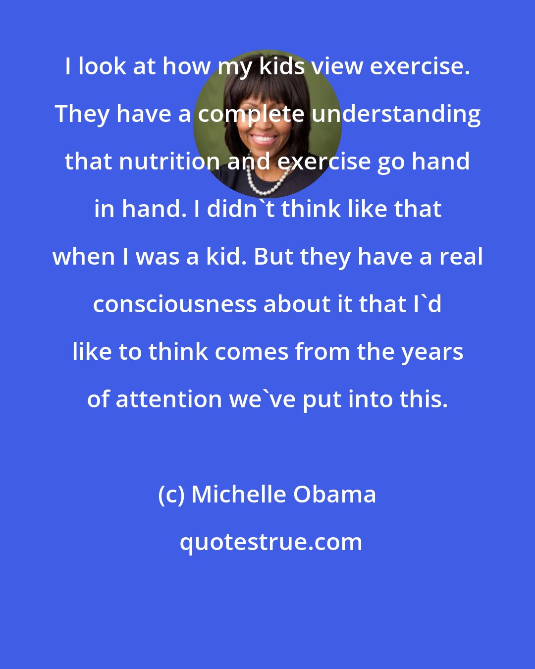 Michelle Obama: I look at how my kids view exercise. They have a complete understanding that nutrition and exercise go hand in hand. I didn't think like that when I was a kid. But they have a real consciousness about it that I'd like to think comes from the years of attention we've put into this.