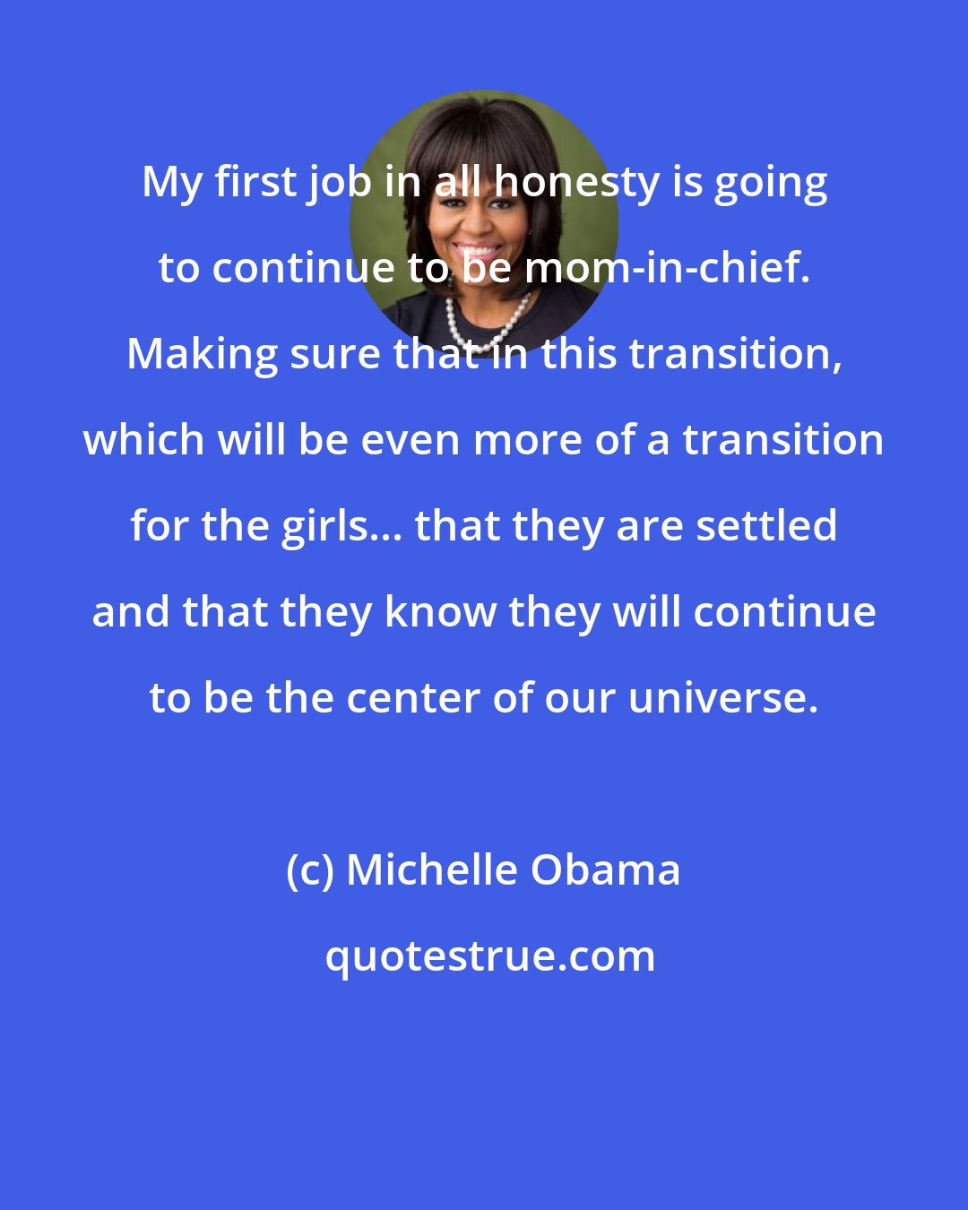 Michelle Obama: My first job in all honesty is going to continue to be mom-in-chief. Making sure that in this transition, which will be even more of a transition for the girls... that they are settled and that they know they will continue to be the center of our universe.