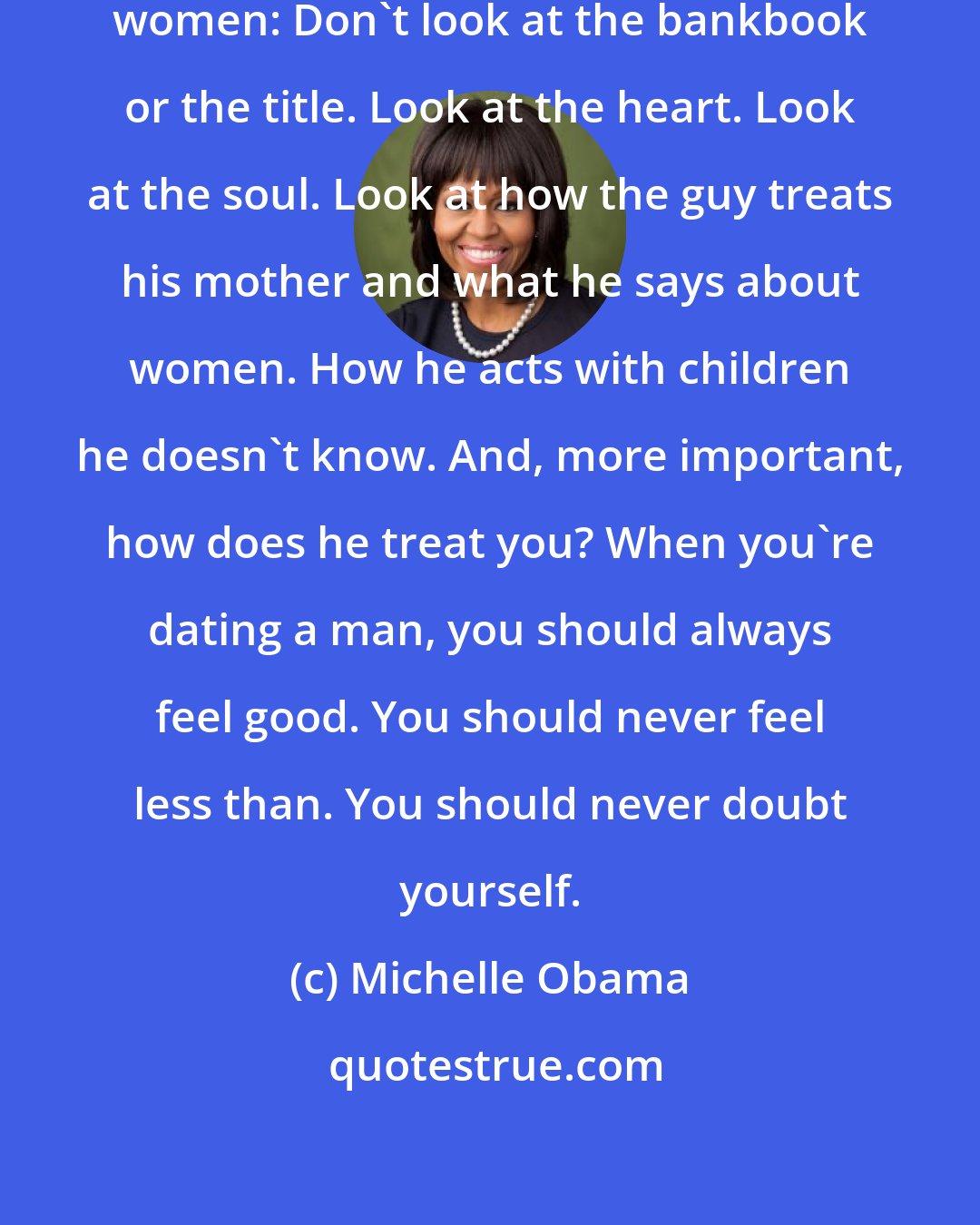 Michelle Obama: That's the advice I would give to women: Don't look at the bankbook or the title. Look at the heart. Look at the soul. Look at how the guy treats his mother and what he says about women. How he acts with children he doesn't know. And, more important, how does he treat you? When you're dating a man, you should always feel good. You should never feel less than. You should never doubt yourself.