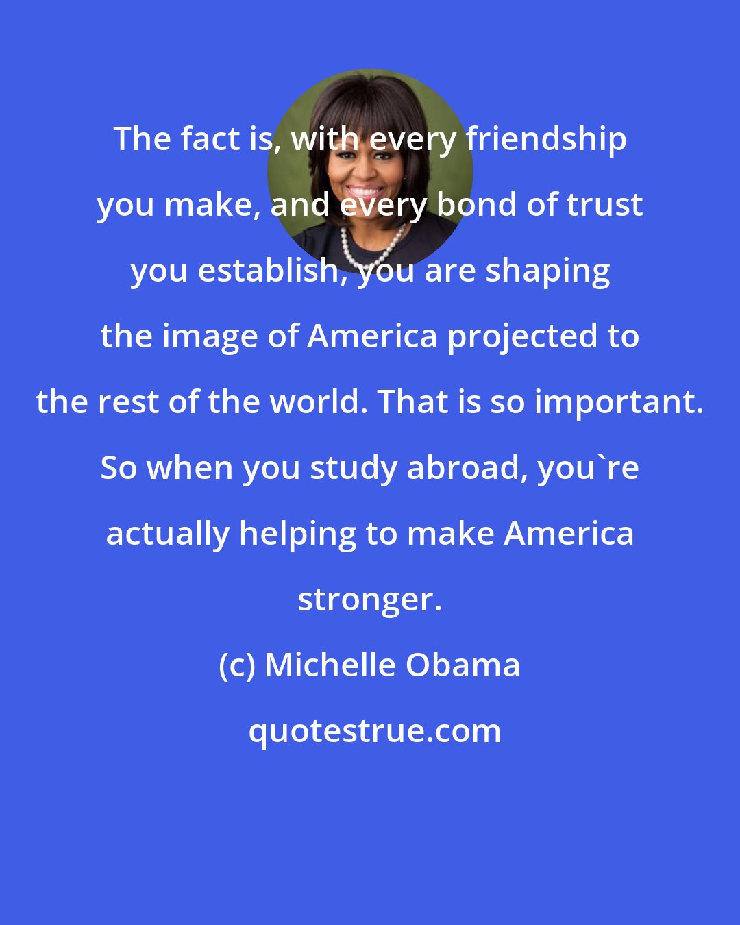 Michelle Obama: The fact is, with every friendship you make, and every bond of trust you establish, you are shaping the image of America projected to the rest of the world. That is so important. So when you study abroad, you're actually helping to make America stronger.