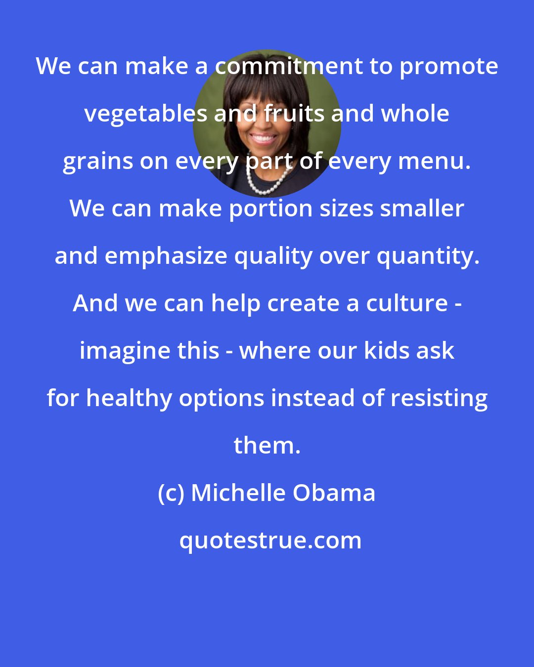Michelle Obama: We can make a commitment to promote vegetables and fruits and whole grains on every part of every menu. We can make portion sizes smaller and emphasize quality over quantity. And we can help create a culture - imagine this - where our kids ask for healthy options instead of resisting them.