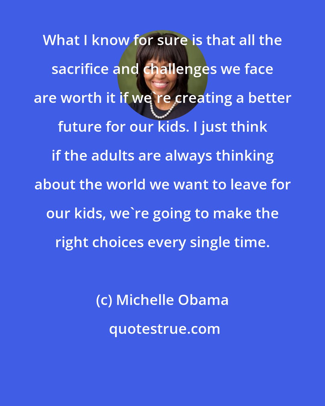 Michelle Obama: What I know for sure is that all the sacrifice and challenges we face are worth it if we're creating a better future for our kids. I just think if the adults are always thinking about the world we want to leave for our kids, we're going to make the right choices every single time.