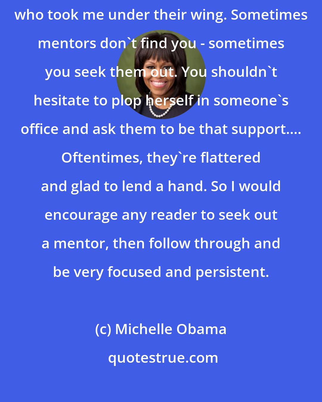 Michelle Obama: When I was a young lawyer, there were other women and men in the firm who took me under their wing. Sometimes mentors don't find you - sometimes you seek them out. You shouldn't hesitate to plop herself in someone's office and ask them to be that support.... Oftentimes, they're flattered and glad to lend a hand. So I would encourage any reader to seek out a mentor, then follow through and be very focused and persistent.