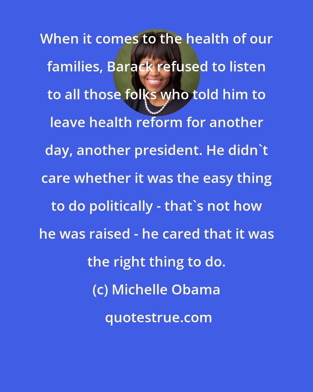 Michelle Obama: When it comes to the health of our families, Barack refused to listen to all those folks who told him to leave health reform for another day, another president. He didn't care whether it was the easy thing to do politically - that's not how he was raised - he cared that it was the right thing to do.