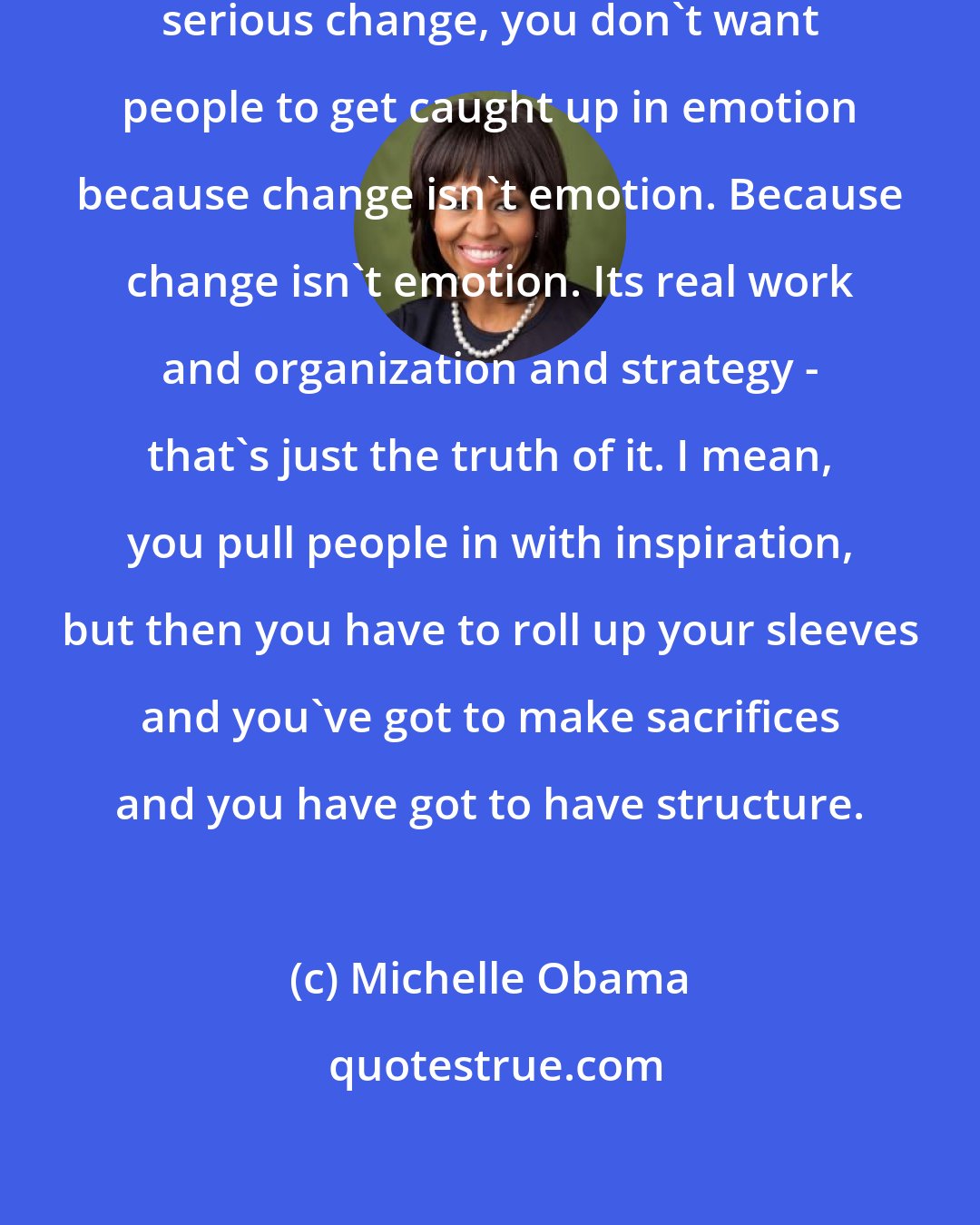 Michelle Obama: When you're really trying to make serious change, you don't want people to get caught up in emotion because change isn't emotion. Because change isn't emotion. Its real work and organization and strategy - that's just the truth of it. I mean, you pull people in with inspiration, but then you have to roll up your sleeves and you've got to make sacrifices and you have got to have structure.