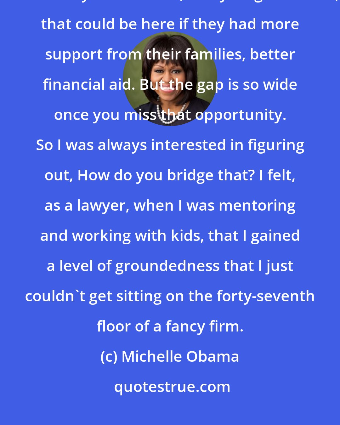 Michelle Obama: After I got out of law school and worked in a big law firm, I thought, there are so many kids like me, in my neighborhood, that could be here if they had more support from their families, better financial aid. But the gap is so wide once you miss that opportunity. So I was always interested in figuring out, How do you bridge that? I felt, as a lawyer, when I was mentoring and working with kids, that I gained a level of groundedness that I just couldn't get sitting on the forty-seventh floor of a fancy firm.