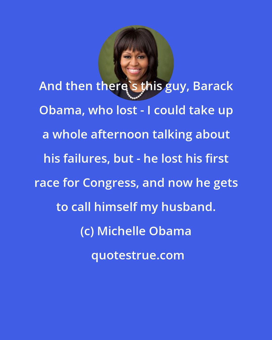 Michelle Obama: And then there's this guy, Barack Obama, who lost - I could take up a whole afternoon talking about his failures, but - he lost his first race for Congress, and now he gets to call himself my husband.