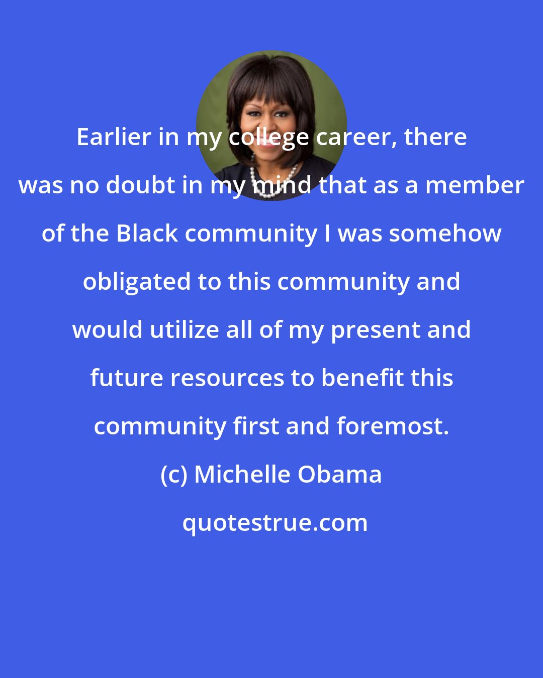 Michelle Obama: Earlier in my college career, there was no doubt in my mind that as a member of the Black community I was somehow obligated to this community and would utilize all of my present and future resources to benefit this community first and foremost.