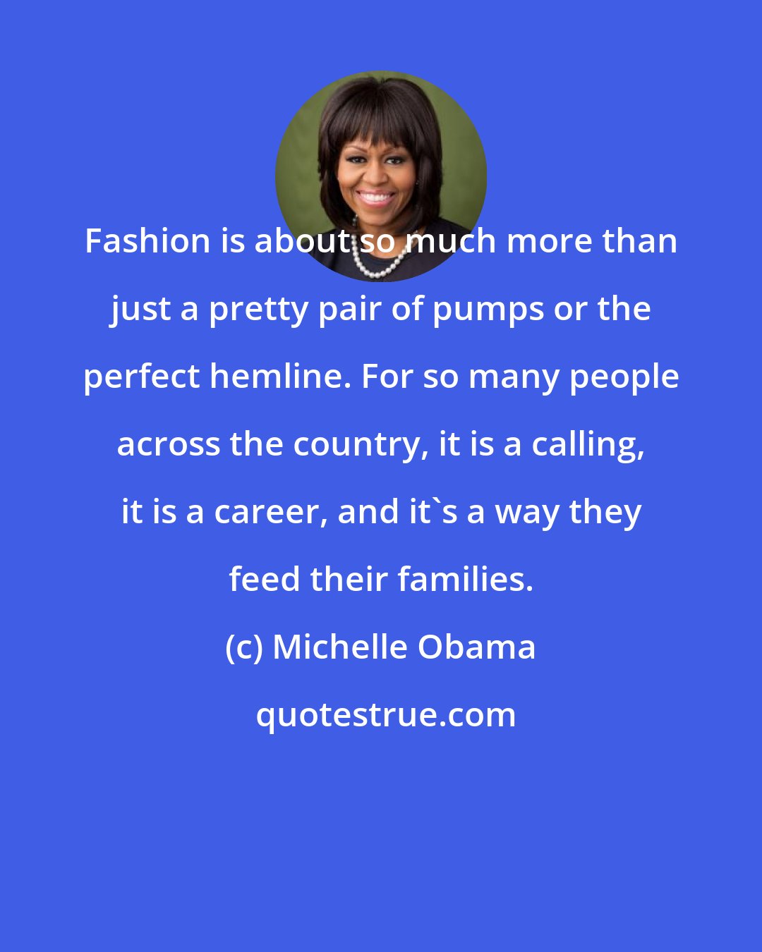 Michelle Obama: Fashion is about so much more than just a pretty pair of pumps or the perfect hemline. For so many people across the country, it is a calling, it is a career, and it's a way they feed their families.