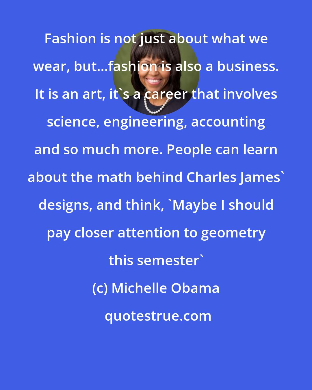 Michelle Obama: Fashion is not just about what we wear, but...fashion is also a business. It is an art, it's a career that involves science, engineering, accounting and so much more. People can learn about the math behind Charles James' designs, and think, 'Maybe I should pay closer attention to geometry this semester'