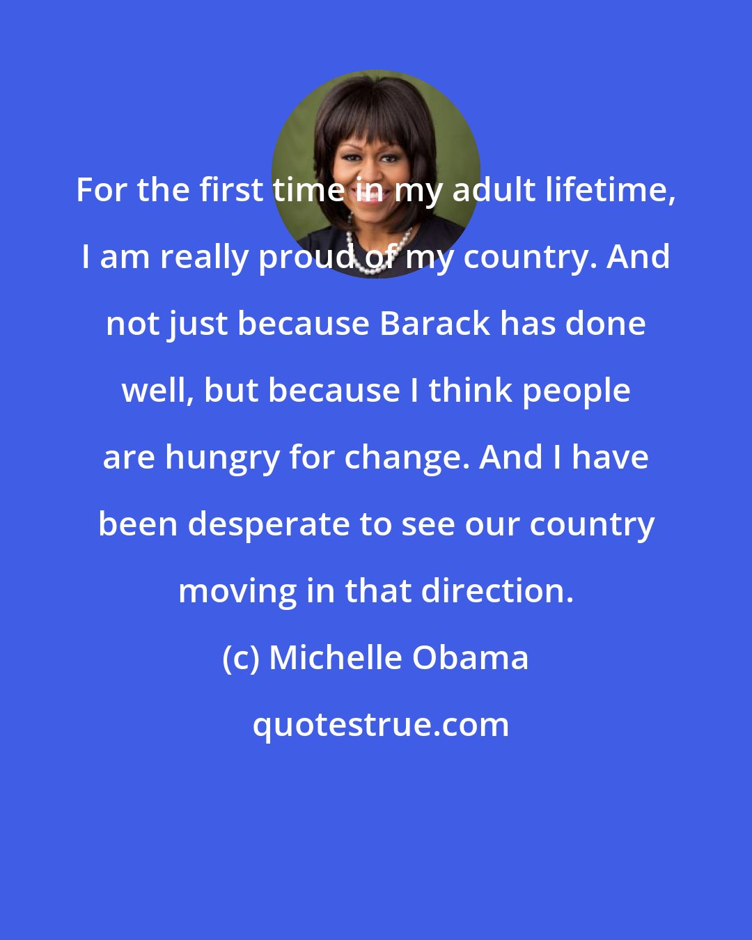 Michelle Obama: For the first time in my adult lifetime, I am really proud of my country. And not just because Barack has done well, but because I think people are hungry for change. And I have been desperate to see our country moving in that direction.