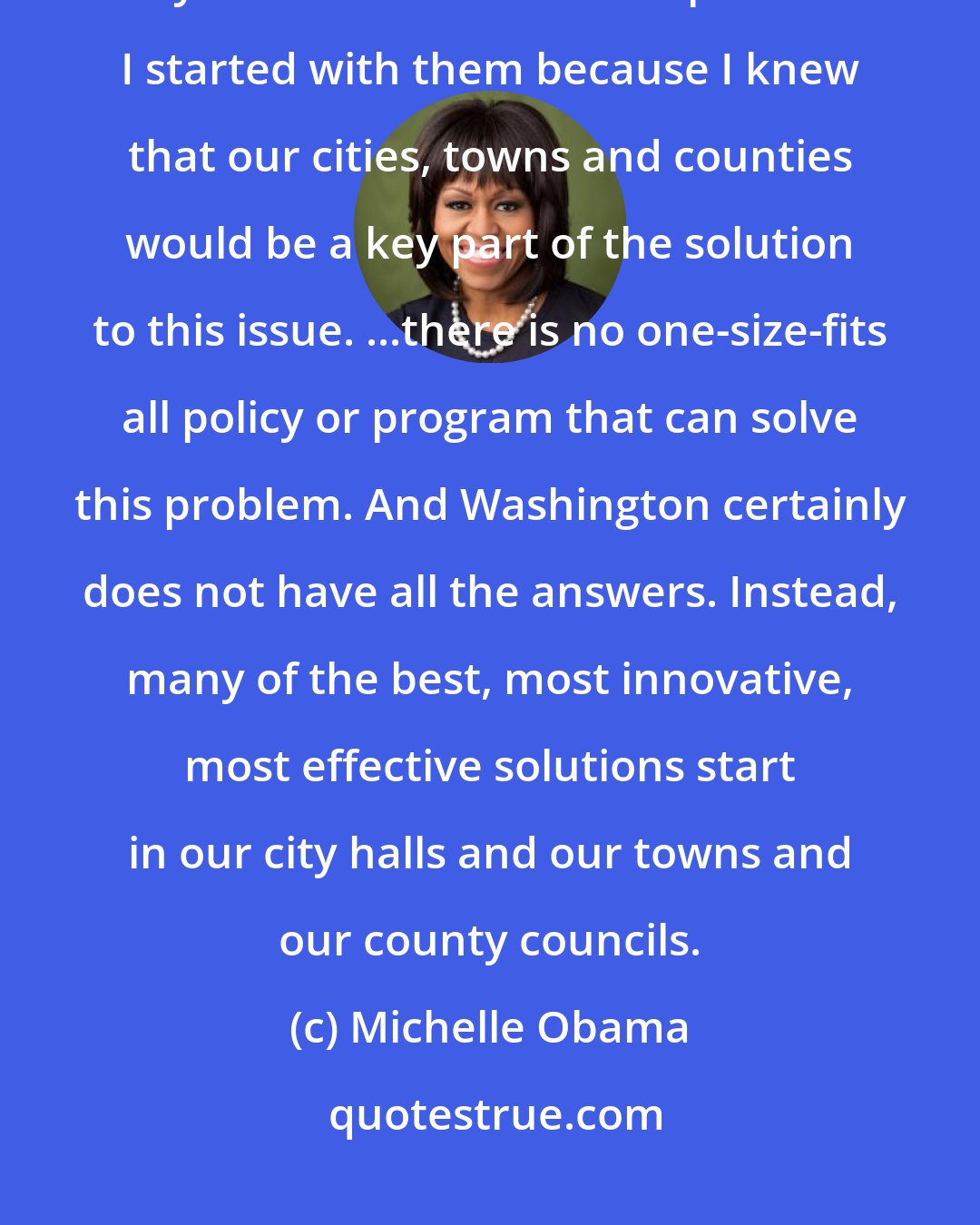 Michelle Obama: I didn't just start with ...local city officials because I knew that they would understand the problem. I started with them because I knew that our cities, towns and counties would be a key part of the solution to this issue. ...there is no one-size-fits all policy or program that can solve this problem. And Washington certainly does not have all the answers. Instead, many of the best, most innovative, most effective solutions start in our city halls and our towns and our county councils.