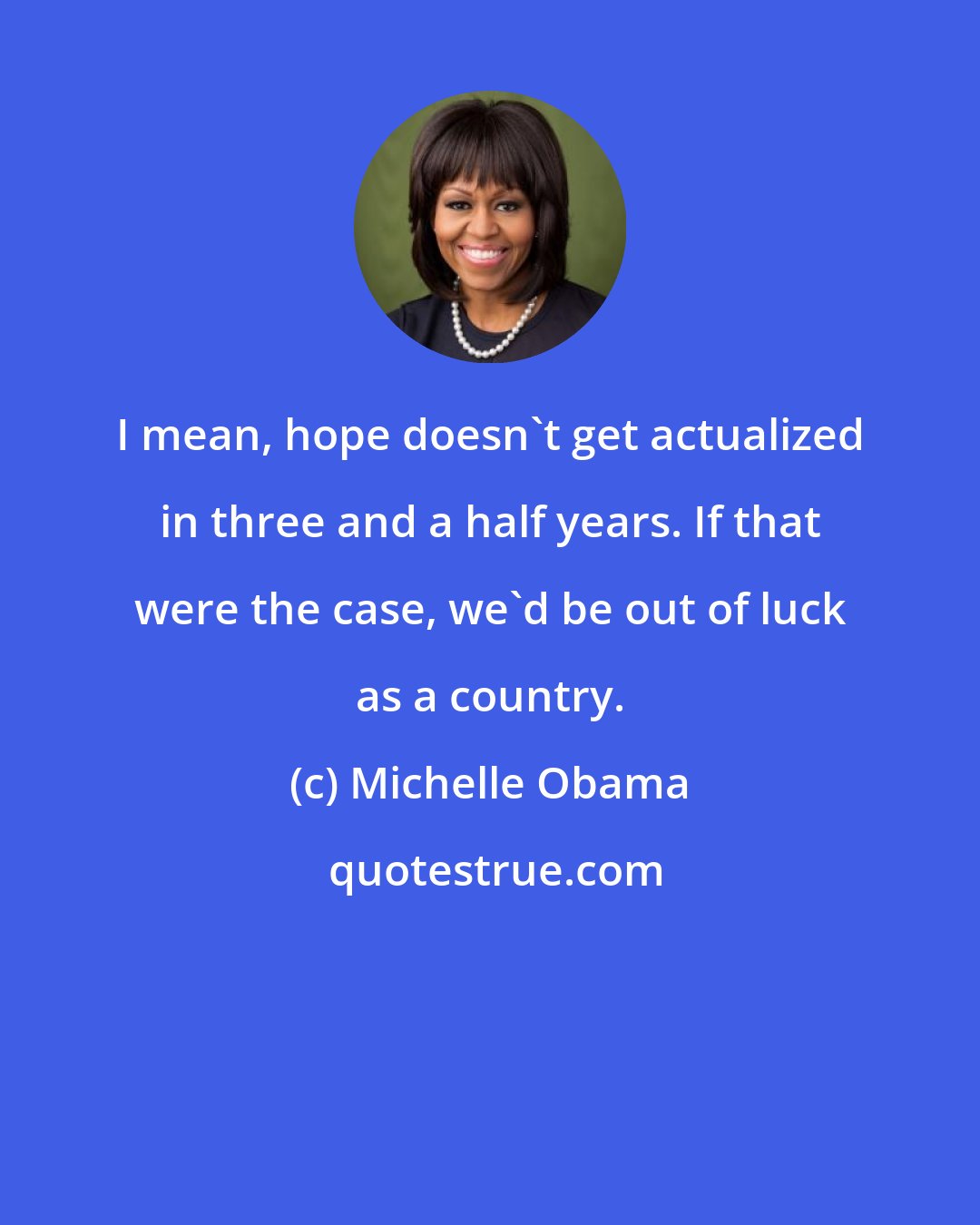 Michelle Obama: I mean, hope doesn't get actualized in three and a half years. If that were the case, we'd be out of luck as a country.