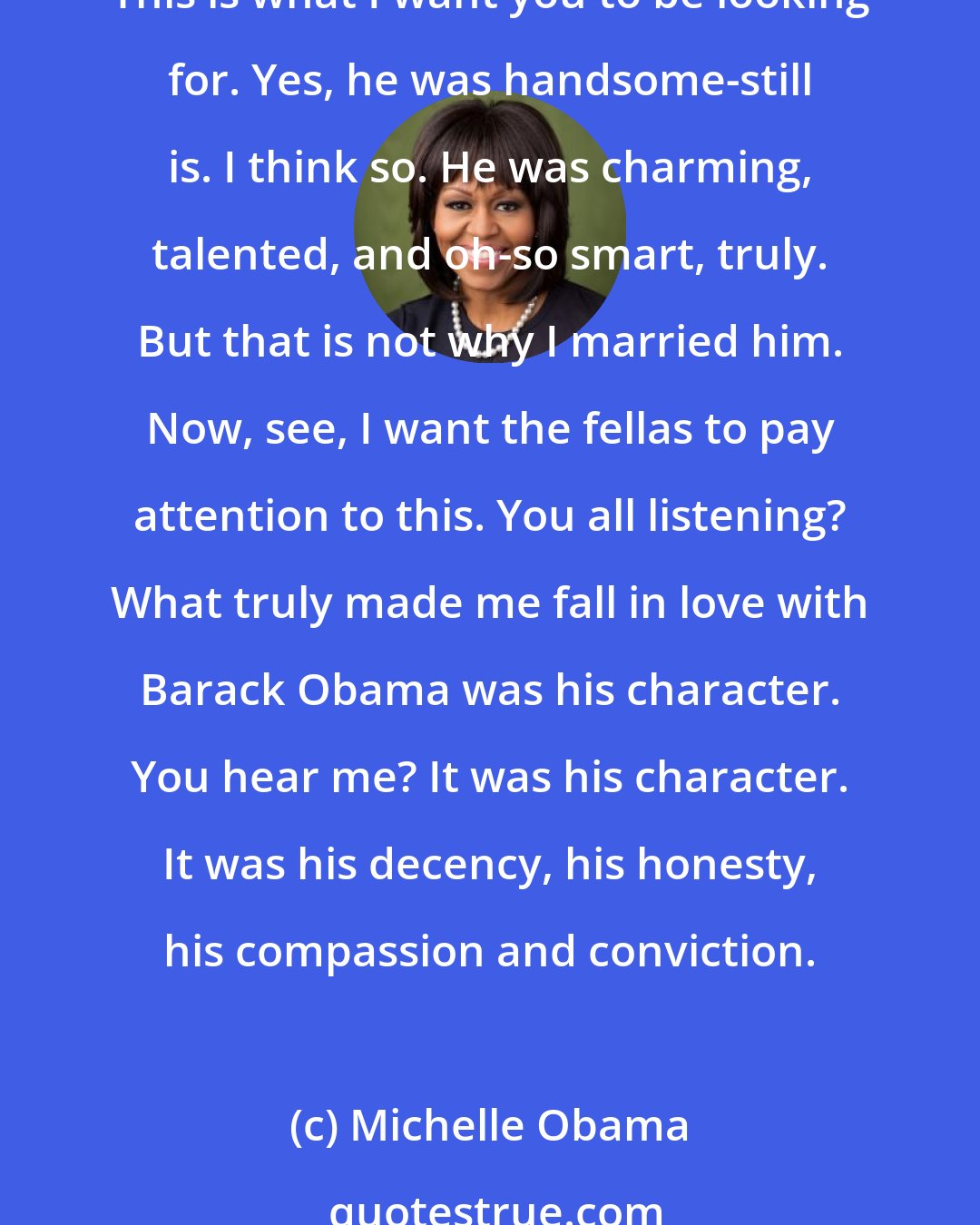 Michelle Obama: I want the young people to pay attention because, see, back when I first met Barack, we started dating, he had everything going for him. All right, ladies, listen to this. This is what I want you to be looking for. Yes, he was handsome-still is. I think so. He was charming, talented, and oh-so smart, truly. But that is not why I married him. Now, see, I want the fellas to pay attention to this. You all listening? What truly made me fall in love with Barack Obama was his character. You hear me? It was his character. It was his decency, his honesty, his compassion and conviction.