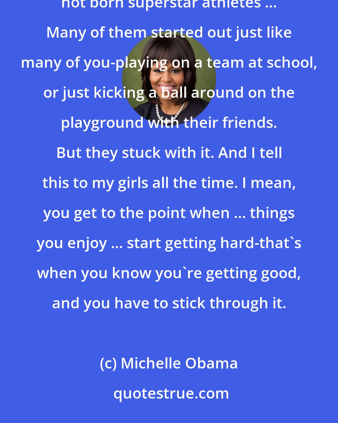 Michelle Obama: One of the things I want ... all the kids here to remember, is that these [Major League Soccer] stars were not born superstar athletes ... Many of them started out just like many of you-playing on a team at school, or just kicking a ball around on the playground with their friends. But they stuck with it. And I tell this to my girls all the time. I mean, you get to the point when ... things you enjoy ... start getting hard-that's when you know you're getting good, and you have to stick through it.