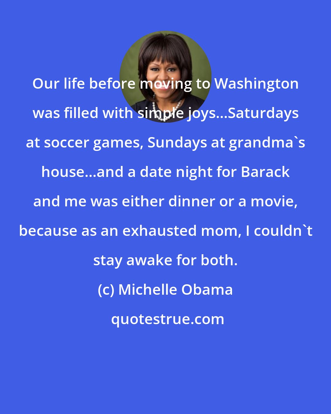 Michelle Obama: Our life before moving to Washington was filled with simple joys...Saturdays at soccer games, Sundays at grandma's house...and a date night for Barack and me was either dinner or a movie, because as an exhausted mom, I couldn't stay awake for both.