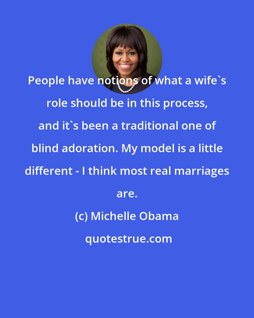 Michelle Obama: People have notions of what a wife's role should be in this process, and it's been a traditional one of blind adoration. My model is a little different - I think most real marriages are.