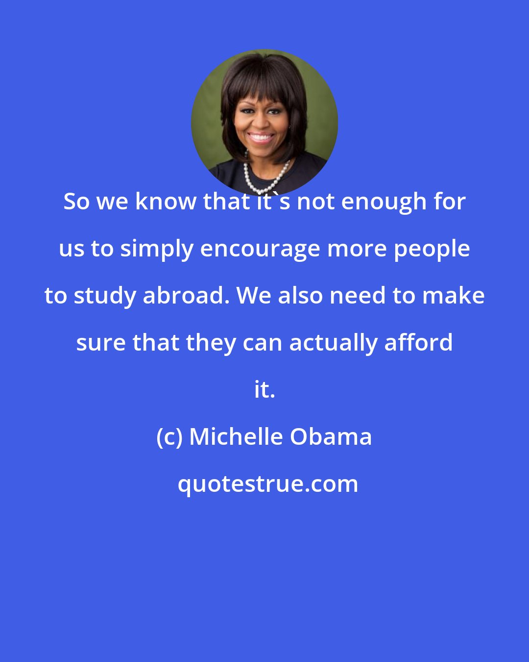 Michelle Obama: So we know that it's not enough for us to simply encourage more people to study abroad. We also need to make sure that they can actually afford it.