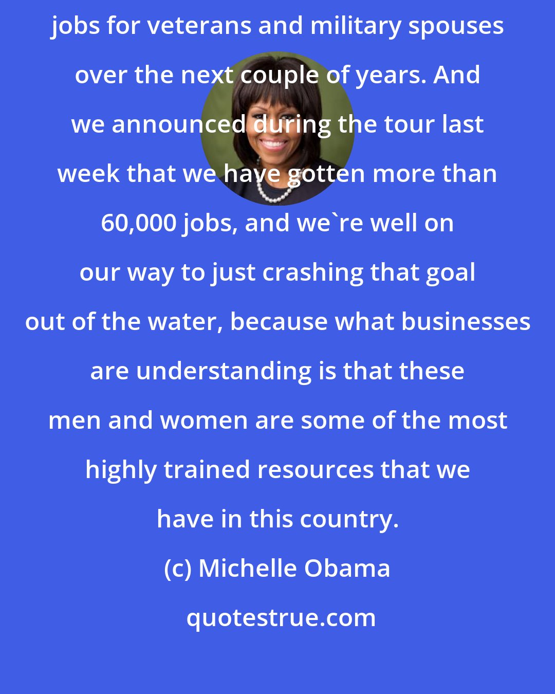 Michelle Obama: The president [Barack Obama] asked for a commitment of, I think, 100,000 jobs for veterans and military spouses over the next couple of years. And we announced during the tour last week that we have gotten more than 60,000 jobs, and we're well on our way to just crashing that goal out of the water, because what businesses are understanding is that these men and women are some of the most highly trained resources that we have in this country.