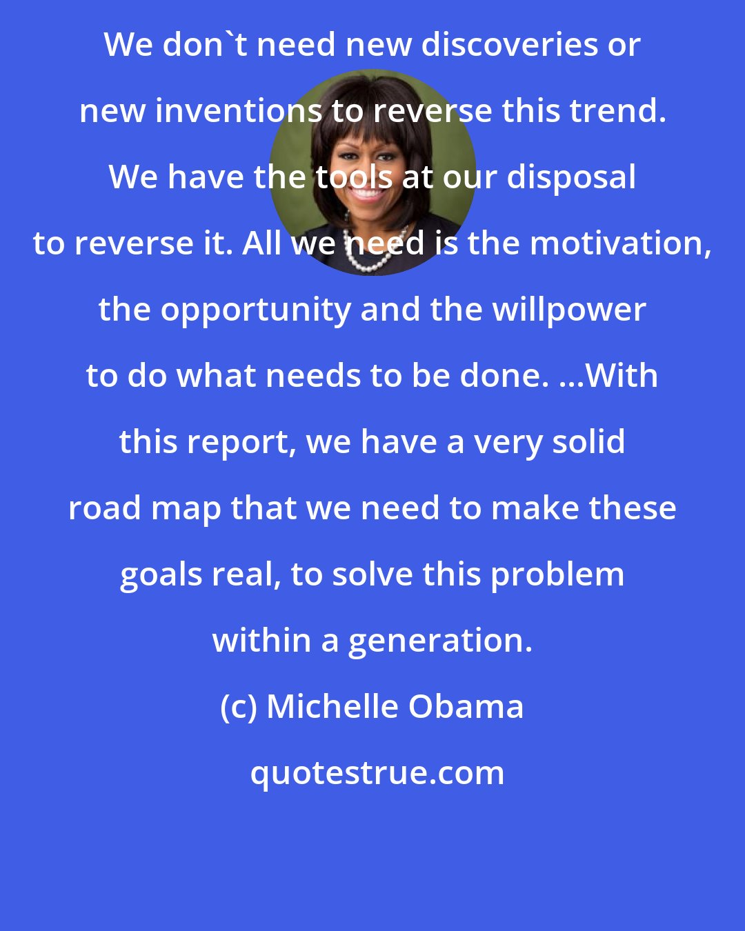 Michelle Obama: We don't need new discoveries or new inventions to reverse this trend. We have the tools at our disposal to reverse it. All we need is the motivation, the opportunity and the willpower to do what needs to be done. ...With this report, we have a very solid road map that we need to make these goals real, to solve this problem within a generation.