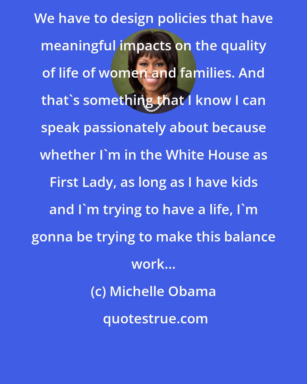 Michelle Obama: We have to design policies that have meaningful impacts on the quality of life of women and families. And that's something that I know I can speak passionately about because whether I'm in the White House as First Lady, as long as I have kids and I'm trying to have a life, I'm gonna be trying to make this balance work...