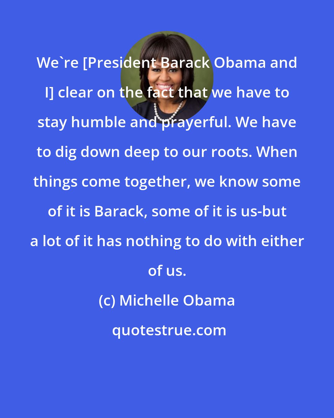 Michelle Obama: We're [President Barack Obama and I] clear on the fact that we have to stay humble and prayerful. We have to dig down deep to our roots. When things come together, we know some of it is Barack, some of it is us-but a lot of it has nothing to do with either of us.