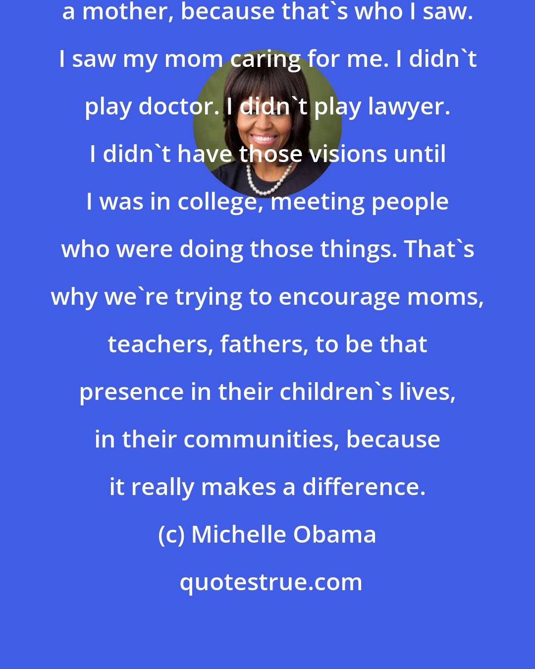 Michelle Obama: When I was little, I wanted to be a mother, because that's who I saw. I saw my mom caring for me. I didn't play doctor. I didn't play lawyer. I didn't have those visions until I was in college, meeting people who were doing those things. That's why we're trying to encourage moms, teachers, fathers, to be that presence in their children's lives, in their communities, because it really makes a difference.