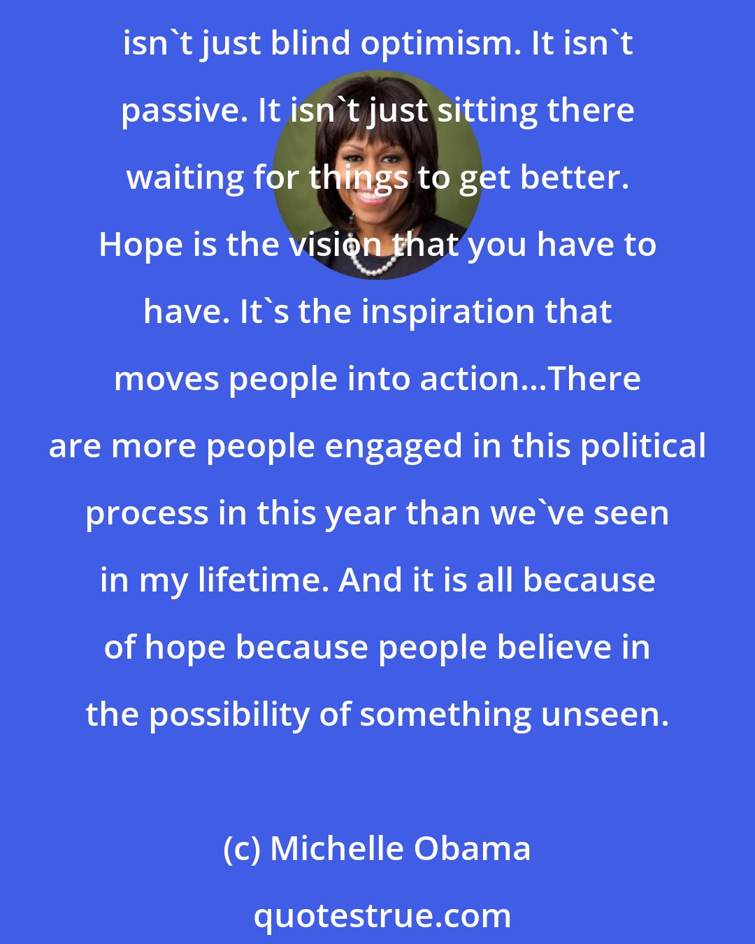 Michelle Obama: You know, you have to start with hope...you don't get anywhere in this country without hope. So it's a necessity. What Barack says is that people have to understand hope isn't just blind optimism. It isn't passive. It isn't just sitting there waiting for things to get better. Hope is the vision that you have to have. It's the inspiration that moves people into action...There are more people engaged in this political process in this year than we've seen in my lifetime. And it is all because of hope because people believe in the possibility of something unseen.