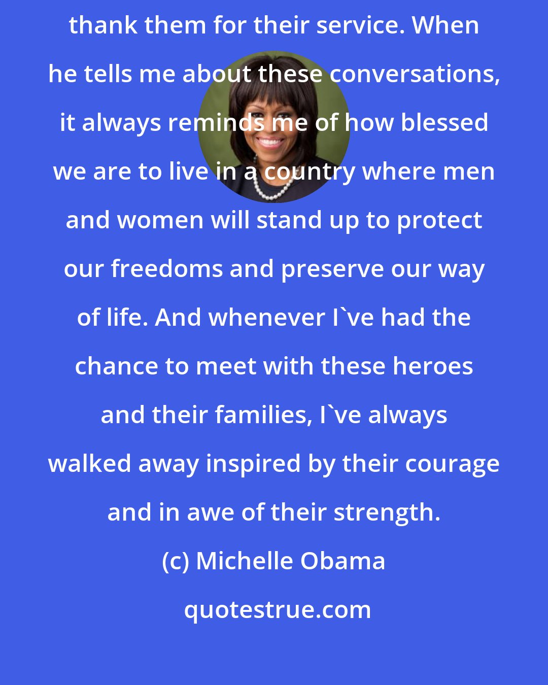 Michelle Obama: Every Thanksgiving, Barack sits down to call some of our troops and thank them for their service. When he tells me about these conversations, it always reminds me of how blessed we are to live in a country where men and women will stand up to protect our freedoms and preserve our way of life. And whenever I've had the chance to meet with these heroes and their families, I've always walked away inspired by their courage and in awe of their strength.