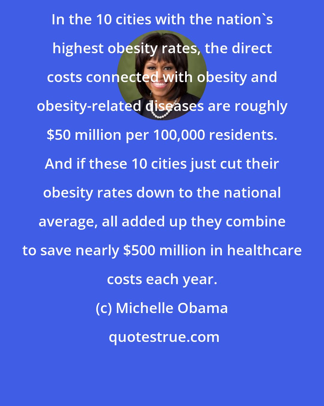 Michelle Obama: In the 10 cities with the nation's highest obesity rates, the direct costs connected with obesity and obesity-related diseases are roughly $50 million per 100,000 residents. And if these 10 cities just cut their obesity rates down to the national average, all added up they combine to save nearly $500 million in healthcare costs each year.