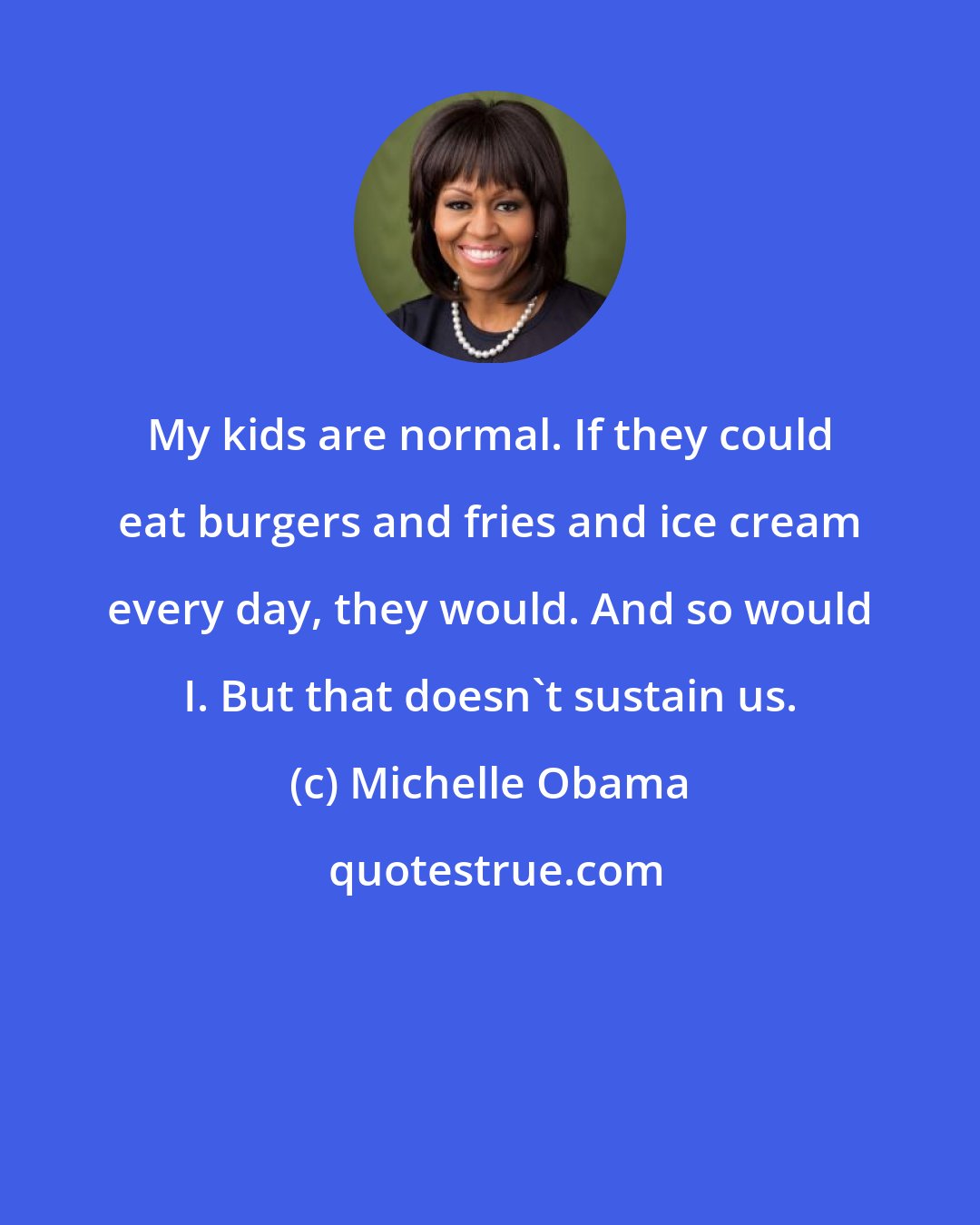 Michelle Obama: My kids are normal. If they could eat burgers and fries and ice cream every day, they would. And so would I. But that doesn't sustain us.