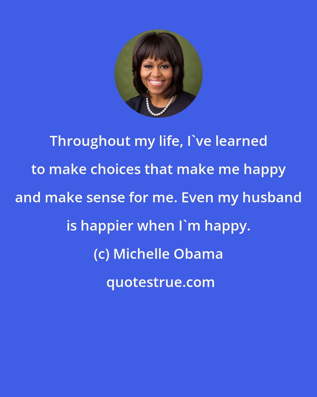 Michelle Obama: Throughout my life, I've learned to make choices that make me happy and make sense for me. Even my husband is happier when I'm happy.