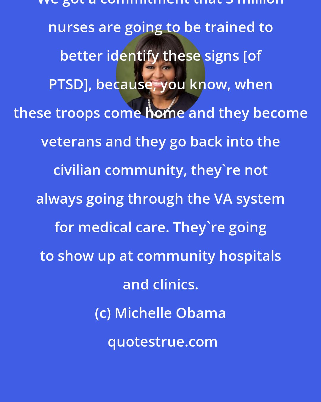 Michelle Obama: We got a commitment that 3 million nurses are going to be trained to better identify these signs [of PTSD], because, you know, when these troops come home and they become veterans and they go back into the civilian community, they're not always going through the VA system for medical care. They're going to show up at community hospitals and clinics.