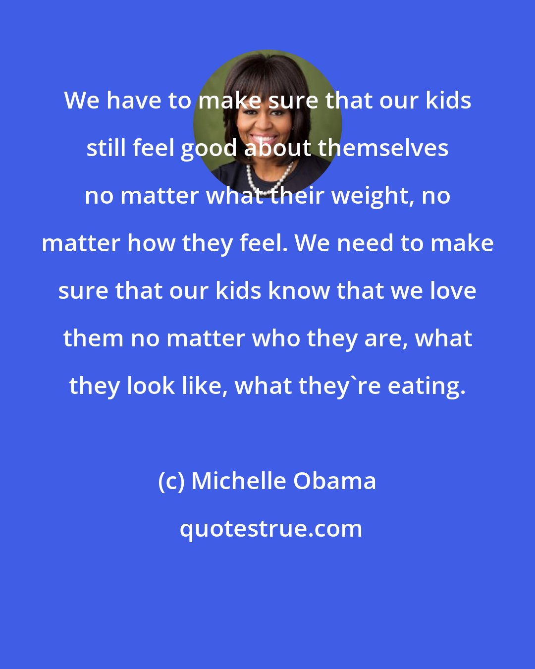 Michelle Obama: We have to make sure that our kids still feel good about themselves no matter what their weight, no matter how they feel. We need to make sure that our kids know that we love them no matter who they are, what they look like, what they're eating.