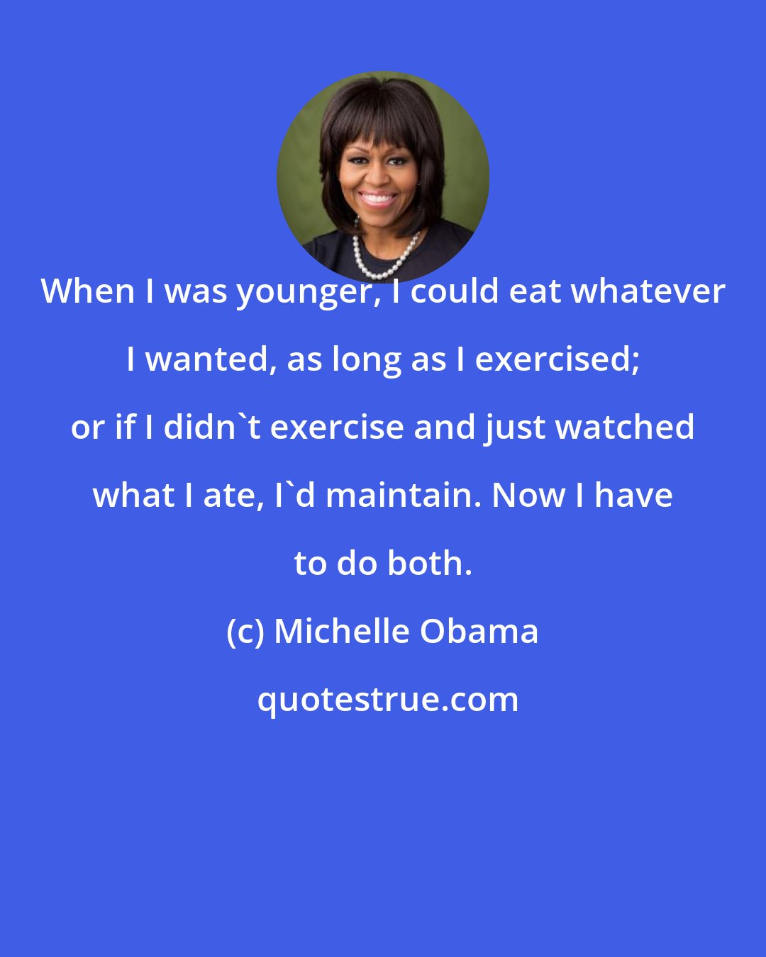 Michelle Obama: When I was younger, I could eat whatever I wanted, as long as I exercised; or if I didn't exercise and just watched what I ate, I'd maintain. Now I have to do both.